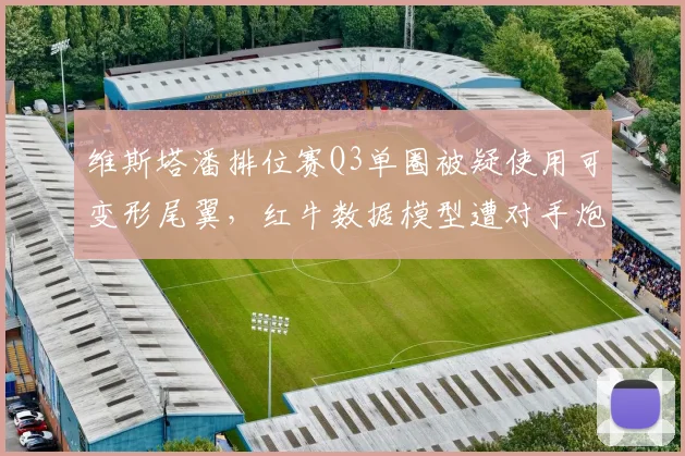 维斯塔潘排位赛Q3单圈被疑使用可变形尾翼，红牛数据模型遭对手炮轰