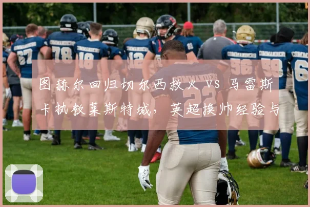 图赫尔回归切尔西救火 vs 马雷斯卡执教莱斯特城，英超换帅经验与新人谁更保险？
