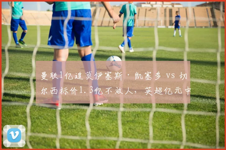 曼联1亿追莫伊塞斯·凯塞多 vs 切尔西标价1.3亿不放人，英超亿元中场标王倒计时