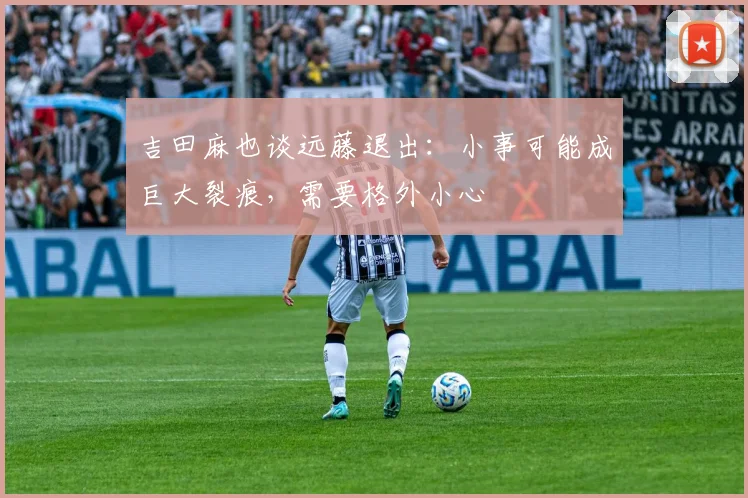 吉田麻也谈远藤退出：小事可能成巨大裂痕，需要格外小心