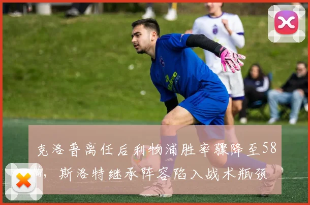 克洛普离任后利物浦胜率骤降至58%，斯洛特继承阵容陷入战术瓶颈