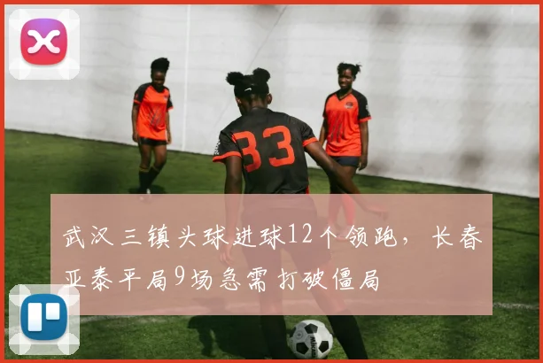 武汉三镇头球进球12个领跑，长春亚泰平局9场急需打破僵局