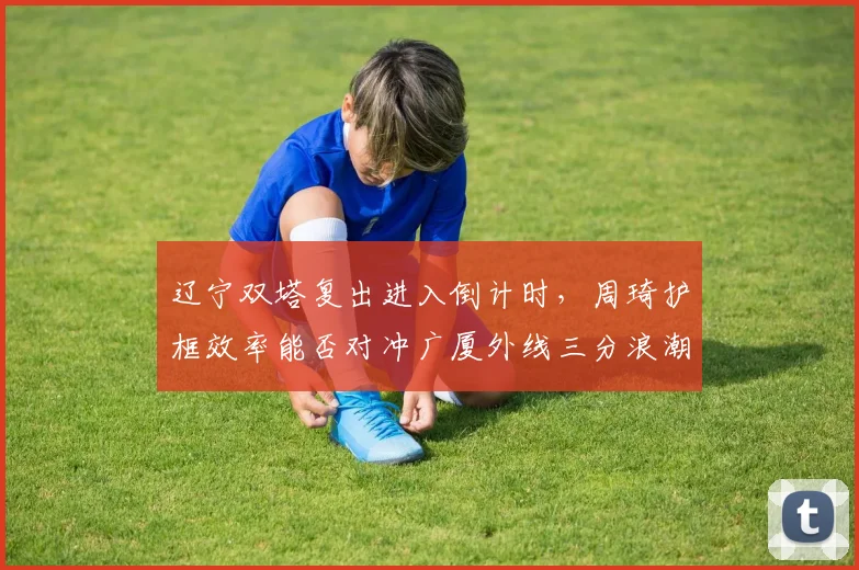 辽宁双塔复出进入倒计时，周琦护框效率能否对冲广厦外线三分浪潮
