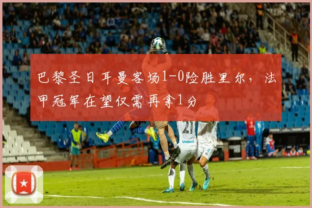 巴黎圣日耳曼客场1-0险胜里尔，法甲冠军在望仅需再拿1分