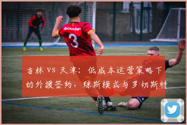 吉林 vs 天津：低成本运营策略下的外援签约，琼斯模式与罗切斯特模式优劣分析