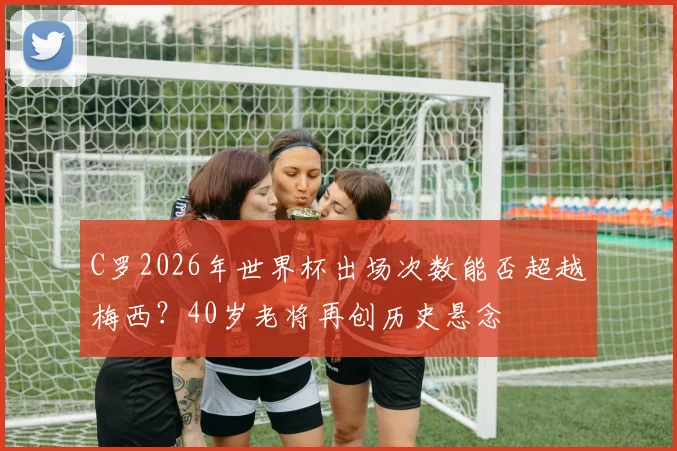 C罗2026年世界杯出场次数能否超越梅西？40岁老将再创历史悬念