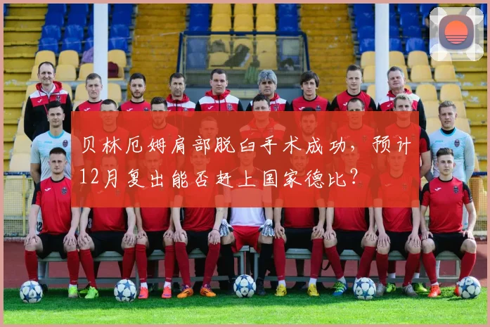 贝林厄姆肩部脱臼手术成功，预计12月复出能否赶上国家德比？