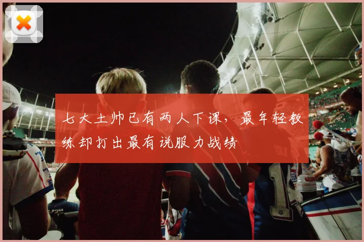 七大土帅已有两人下课，最年轻教练却打出最有说服力战绩